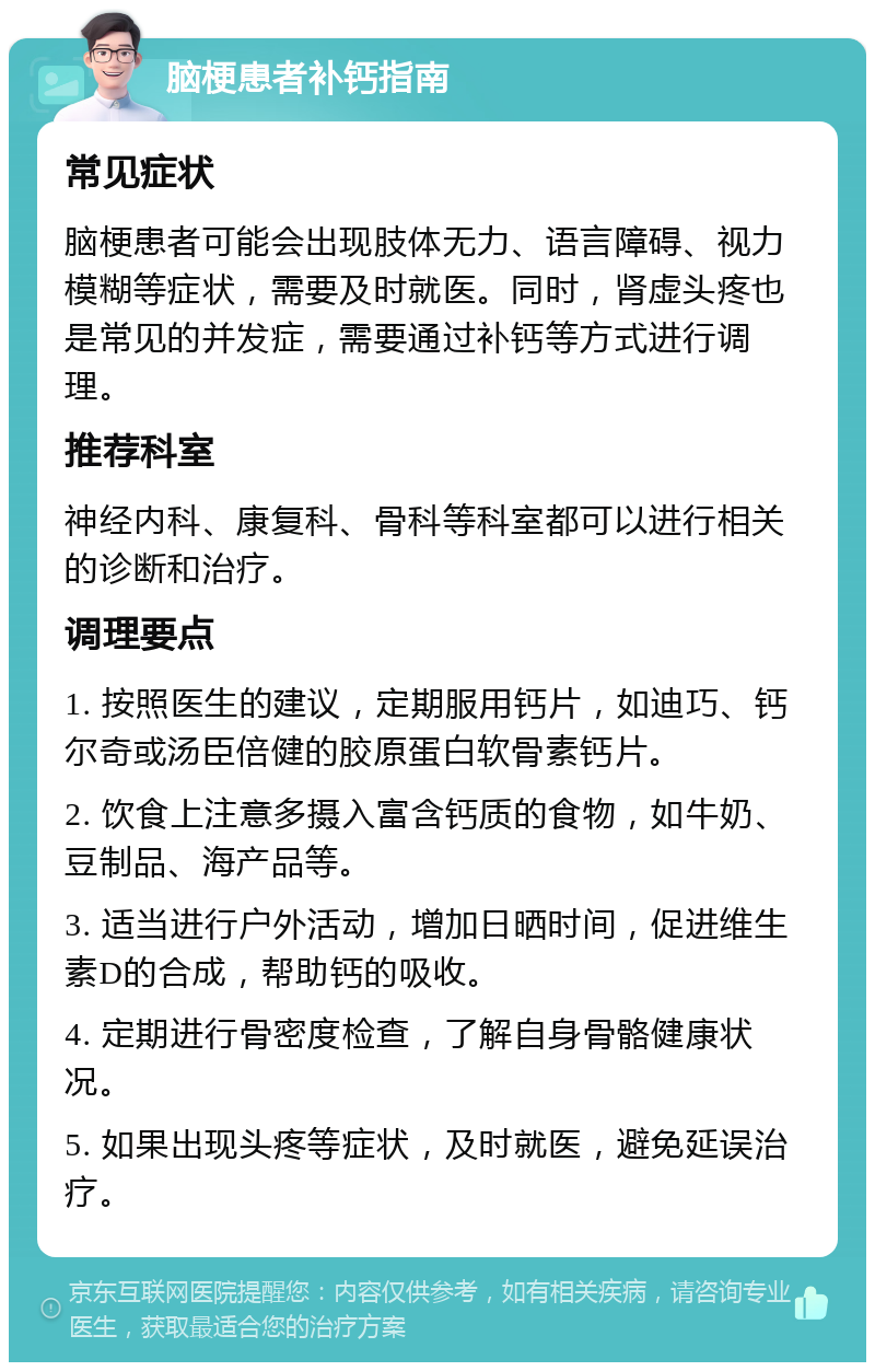 脑梗患者补钙指南 常见症状 脑梗患者可能会出现肢体无力、语言障碍、视力模糊等症状，需要及时就医。同时，肾虚头疼也是常见的并发症，需要通过补钙等方式进行调理。 推荐科室 神经内科、康复科、骨科等科室都可以进行相关的诊断和治疗。 调理要点 1. 按照医生的建议，定期服用钙片，如迪巧、钙尔奇或汤臣倍健的胶原蛋白软骨素钙片。 2. 饮食上注意多摄入富含钙质的食物，如牛奶、豆制品、海产品等。 3. 适当进行户外活动，增加日晒时间，促进维生素D的合成，帮助钙的吸收。 4. 定期进行骨密度检查，了解自身骨骼健康状况。 5. 如果出现头疼等症状，及时就医，避免延误治疗。