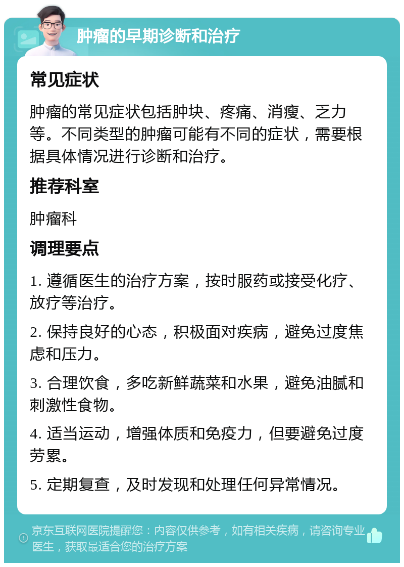 肿瘤的早期诊断和治疗 常见症状 肿瘤的常见症状包括肿块、疼痛、消瘦、乏力等。不同类型的肿瘤可能有不同的症状，需要根据具体情况进行诊断和治疗。 推荐科室 肿瘤科 调理要点 1. 遵循医生的治疗方案，按时服药或接受化疗、放疗等治疗。 2. 保持良好的心态，积极面对疾病，避免过度焦虑和压力。 3. 合理饮食，多吃新鲜蔬菜和水果，避免油腻和刺激性食物。 4. 适当运动，增强体质和免疫力，但要避免过度劳累。 5. 定期复查，及时发现和处理任何异常情况。