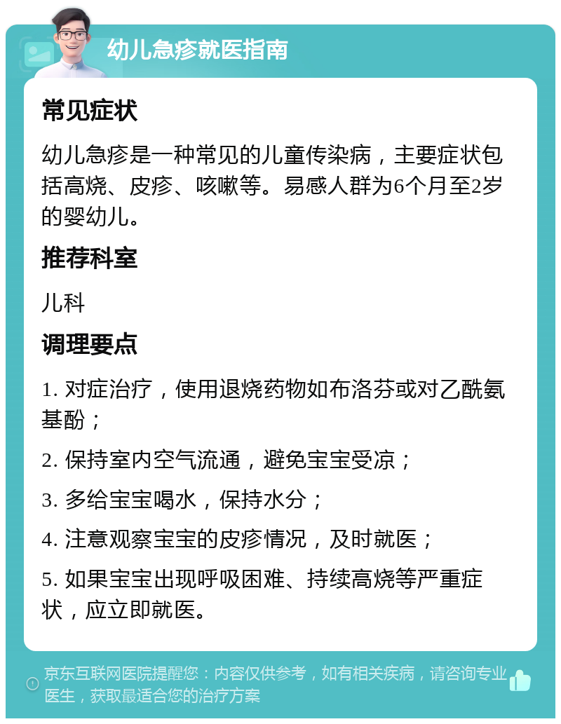 幼儿急疹就医指南 常见症状 幼儿急疹是一种常见的儿童传染病，主要症状包括高烧、皮疹、咳嗽等。易感人群为6个月至2岁的婴幼儿。 推荐科室 儿科 调理要点 1. 对症治疗，使用退烧药物如布洛芬或对乙酰氨基酚； 2. 保持室内空气流通，避免宝宝受凉； 3. 多给宝宝喝水，保持水分； 4. 注意观察宝宝的皮疹情况，及时就医； 5. 如果宝宝出现呼吸困难、持续高烧等严重症状，应立即就医。