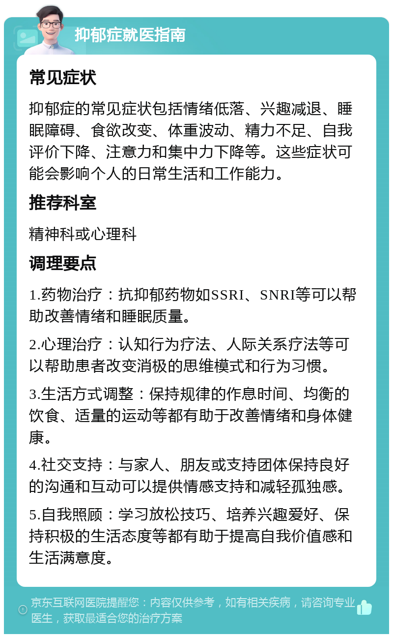 抑郁症就医指南 常见症状 抑郁症的常见症状包括情绪低落、兴趣减退、睡眠障碍、食欲改变、体重波动、精力不足、自我评价下降、注意力和集中力下降等。这些症状可能会影响个人的日常生活和工作能力。 推荐科室 精神科或心理科 调理要点 1.药物治疗：抗抑郁药物如SSRI、SNRI等可以帮助改善情绪和睡眠质量。 2.心理治疗：认知行为疗法、人际关系疗法等可以帮助患者改变消极的思维模式和行为习惯。 3.生活方式调整：保持规律的作息时间、均衡的饮食、适量的运动等都有助于改善情绪和身体健康。 4.社交支持：与家人、朋友或支持团体保持良好的沟通和互动可以提供情感支持和减轻孤独感。 5.自我照顾：学习放松技巧、培养兴趣爱好、保持积极的生活态度等都有助于提高自我价值感和生活满意度。