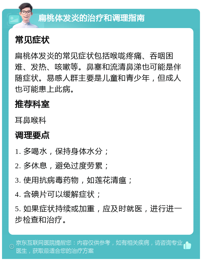 扁桃体发炎的治疗和调理指南 常见症状 扁桃体发炎的常见症状包括喉咙疼痛、吞咽困难、发热、咳嗽等。鼻塞和流清鼻涕也可能是伴随症状。易感人群主要是儿童和青少年，但成人也可能患上此病。 推荐科室 耳鼻喉科 调理要点 1. 多喝水，保持身体水分； 2. 多休息，避免过度劳累； 3. 使用抗病毒药物，如莲花清瘟； 4. 含碘片可以缓解症状； 5. 如果症状持续或加重，应及时就医，进行进一步检查和治疗。