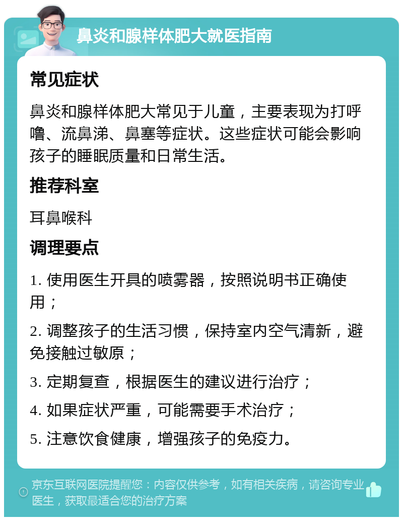 鼻炎和腺样体肥大就医指南 常见症状 鼻炎和腺样体肥大常见于儿童，主要表现为打呼噜、流鼻涕、鼻塞等症状。这些症状可能会影响孩子的睡眠质量和日常生活。 推荐科室 耳鼻喉科 调理要点 1. 使用医生开具的喷雾器，按照说明书正确使用； 2. 调整孩子的生活习惯，保持室内空气清新，避免接触过敏原； 3. 定期复查，根据医生的建议进行治疗； 4. 如果症状严重，可能需要手术治疗； 5. 注意饮食健康，增强孩子的免疫力。