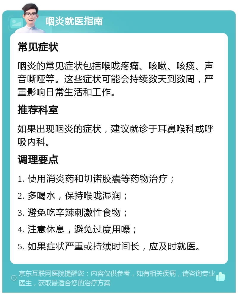 咽炎就医指南 常见症状 咽炎的常见症状包括喉咙疼痛、咳嗽、咳痰、声音嘶哑等。这些症状可能会持续数天到数周，严重影响日常生活和工作。 推荐科室 如果出现咽炎的症状，建议就诊于耳鼻喉科或呼吸内科。 调理要点 1. 使用消炎药和切诺胶囊等药物治疗； 2. 多喝水，保持喉咙湿润； 3. 避免吃辛辣刺激性食物； 4. 注意休息，避免过度用嗓； 5. 如果症状严重或持续时间长，应及时就医。