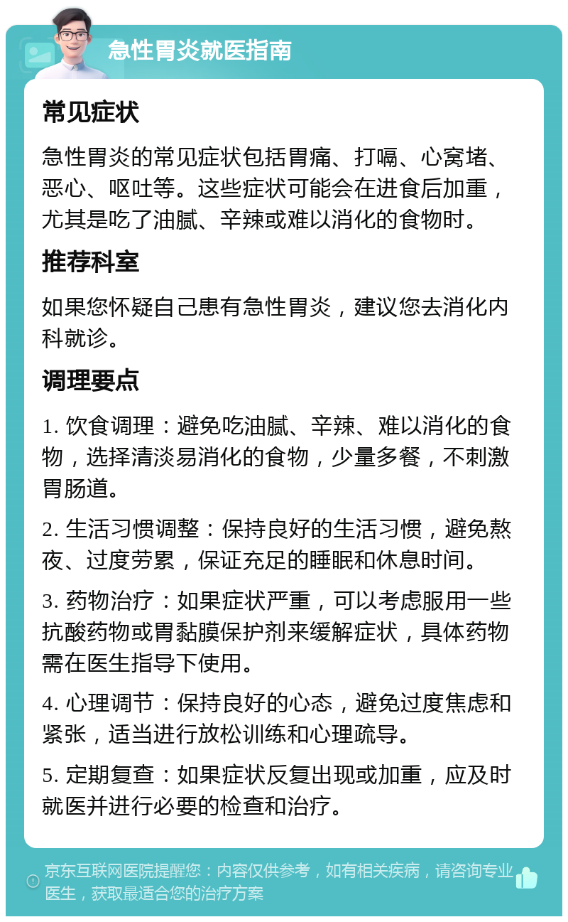 急性胃炎就医指南 常见症状 急性胃炎的常见症状包括胃痛、打嗝、心窝堵、恶心、呕吐等。这些症状可能会在进食后加重，尤其是吃了油腻、辛辣或难以消化的食物时。 推荐科室 如果您怀疑自己患有急性胃炎，建议您去消化内科就诊。 调理要点 1. 饮食调理：避免吃油腻、辛辣、难以消化的食物，选择清淡易消化的食物，少量多餐，不刺激胃肠道。 2. 生活习惯调整：保持良好的生活习惯，避免熬夜、过度劳累，保证充足的睡眠和休息时间。 3. 药物治疗：如果症状严重，可以考虑服用一些抗酸药物或胃黏膜保护剂来缓解症状，具体药物需在医生指导下使用。 4. 心理调节：保持良好的心态，避免过度焦虑和紧张，适当进行放松训练和心理疏导。 5. 定期复查：如果症状反复出现或加重，应及时就医并进行必要的检查和治疗。