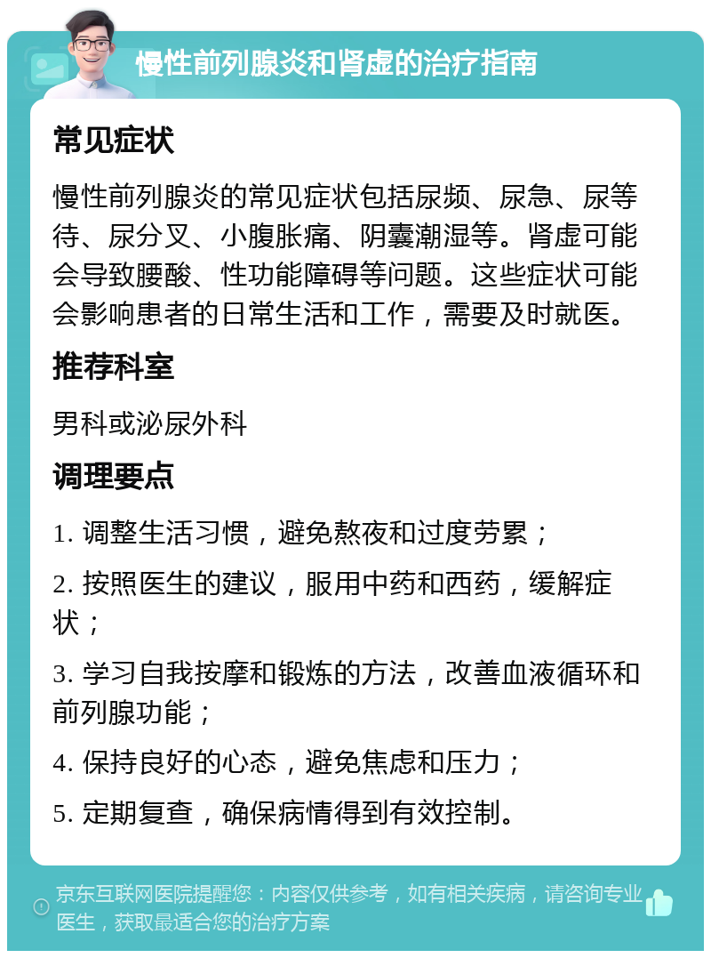 慢性前列腺炎和肾虚的治疗指南 常见症状 慢性前列腺炎的常见症状包括尿频、尿急、尿等待、尿分叉、小腹胀痛、阴囊潮湿等。肾虚可能会导致腰酸、性功能障碍等问题。这些症状可能会影响患者的日常生活和工作，需要及时就医。 推荐科室 男科或泌尿外科 调理要点 1. 调整生活习惯，避免熬夜和过度劳累； 2. 按照医生的建议，服用中药和西药，缓解症状； 3. 学习自我按摩和锻炼的方法，改善血液循环和前列腺功能； 4. 保持良好的心态，避免焦虑和压力； 5. 定期复查，确保病情得到有效控制。