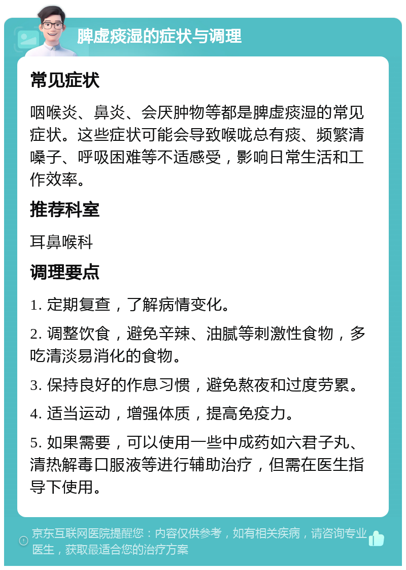 脾虚痰湿的症状与调理 常见症状 咽喉炎、鼻炎、会厌肿物等都是脾虚痰湿的常见症状。这些症状可能会导致喉咙总有痰、频繁清嗓子、呼吸困难等不适感受，影响日常生活和工作效率。 推荐科室 耳鼻喉科 调理要点 1. 定期复查，了解病情变化。 2. 调整饮食，避免辛辣、油腻等刺激性食物，多吃清淡易消化的食物。 3. 保持良好的作息习惯，避免熬夜和过度劳累。 4. 适当运动，增强体质，提高免疫力。 5. 如果需要，可以使用一些中成药如六君子丸、清热解毒口服液等进行辅助治疗，但需在医生指导下使用。