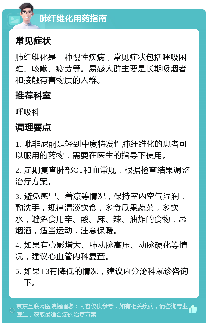 肺纤维化用药指南 常见症状 肺纤维化是一种慢性疾病，常见症状包括呼吸困难、咳嗽、疲劳等。易感人群主要是长期吸烟者和接触有害物质的人群。 推荐科室 呼吸科 调理要点 1. 吡非尼酮是轻到中度特发性肺纤维化的患者可以服用的药物，需要在医生的指导下使用。 2. 定期复查肺部CT和血常规，根据检查结果调整治疗方案。 3. 避免感冒、着凉等情况，保持室内空气湿润，勤洗手，规律清淡饮食，多食瓜果蔬菜，多饮水，避免食用辛、酸、麻、辣、油炸的食物，忌烟酒，适当运动，注意保暖。 4. 如果有心影增大、肺动脉高压、动脉硬化等情况，建议心血管内科复查。 5. 如果T3有降低的情况，建议内分泌科就诊咨询一下。