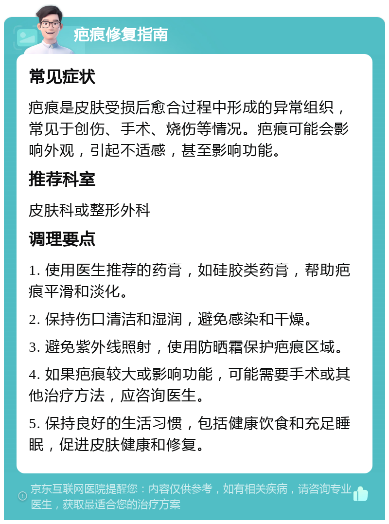 疤痕修复指南 常见症状 疤痕是皮肤受损后愈合过程中形成的异常组织，常见于创伤、手术、烧伤等情况。疤痕可能会影响外观，引起不适感，甚至影响功能。 推荐科室 皮肤科或整形外科 调理要点 1. 使用医生推荐的药膏，如硅胶类药膏，帮助疤痕平滑和淡化。 2. 保持伤口清洁和湿润，避免感染和干燥。 3. 避免紫外线照射，使用防晒霜保护疤痕区域。 4. 如果疤痕较大或影响功能，可能需要手术或其他治疗方法，应咨询医生。 5. 保持良好的生活习惯，包括健康饮食和充足睡眠，促进皮肤健康和修复。