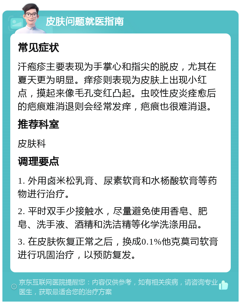 皮肤问题就医指南 常见症状 汗疱疹主要表现为手掌心和指尖的脱皮，尤其在夏天更为明显。痒疹则表现为皮肤上出现小红点，摸起来像毛孔变红凸起。虫咬性皮炎痊愈后的疤痕难消退则会经常发痒，疤痕也很难消退。 推荐科室 皮肤科 调理要点 1. 外用卤米松乳膏、尿素软膏和水杨酸软膏等药物进行治疗。 2. 平时双手少接触水，尽量避免使用香皂、肥皂、洗手液、酒精和洗洁精等化学洗涤用品。 3. 在皮肤恢复正常之后，换成0.1%他克莫司软膏进行巩固治疗，以预防复发。