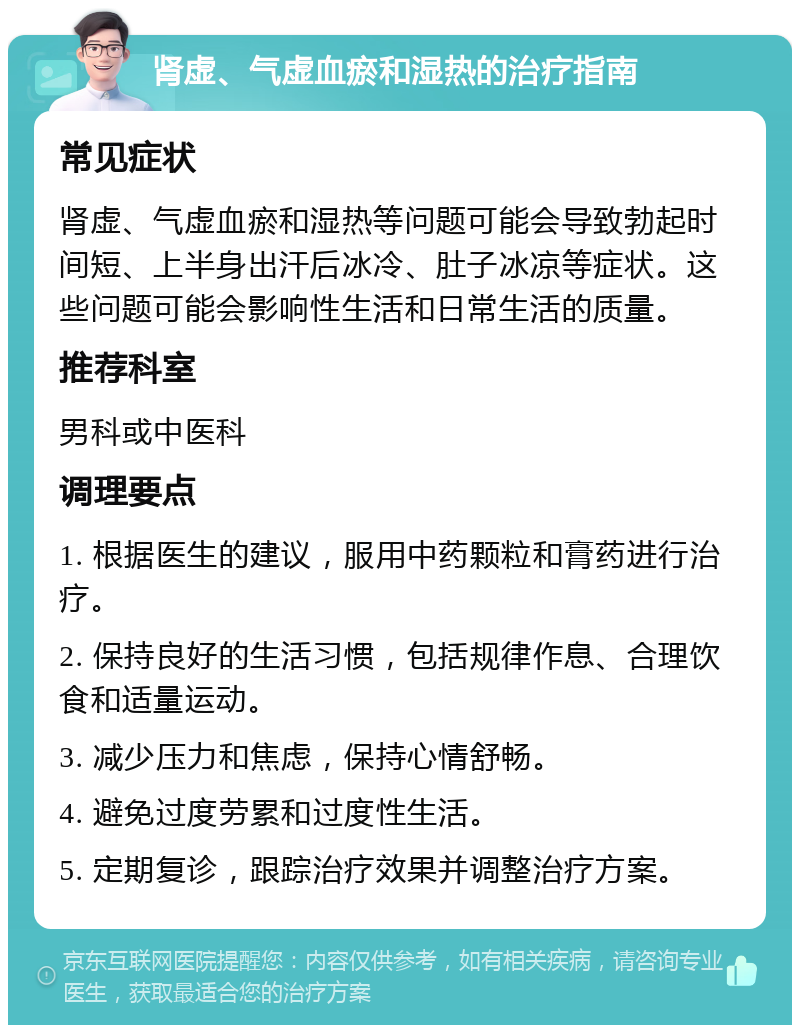 肾虚、气虚血瘀和湿热的治疗指南 常见症状 肾虚、气虚血瘀和湿热等问题可能会导致勃起时间短、上半身出汗后冰冷、肚子冰凉等症状。这些问题可能会影响性生活和日常生活的质量。 推荐科室 男科或中医科 调理要点 1. 根据医生的建议，服用中药颗粒和膏药进行治疗。 2. 保持良好的生活习惯，包括规律作息、合理饮食和适量运动。 3. 减少压力和焦虑，保持心情舒畅。 4. 避免过度劳累和过度性生活。 5. 定期复诊，跟踪治疗效果并调整治疗方案。