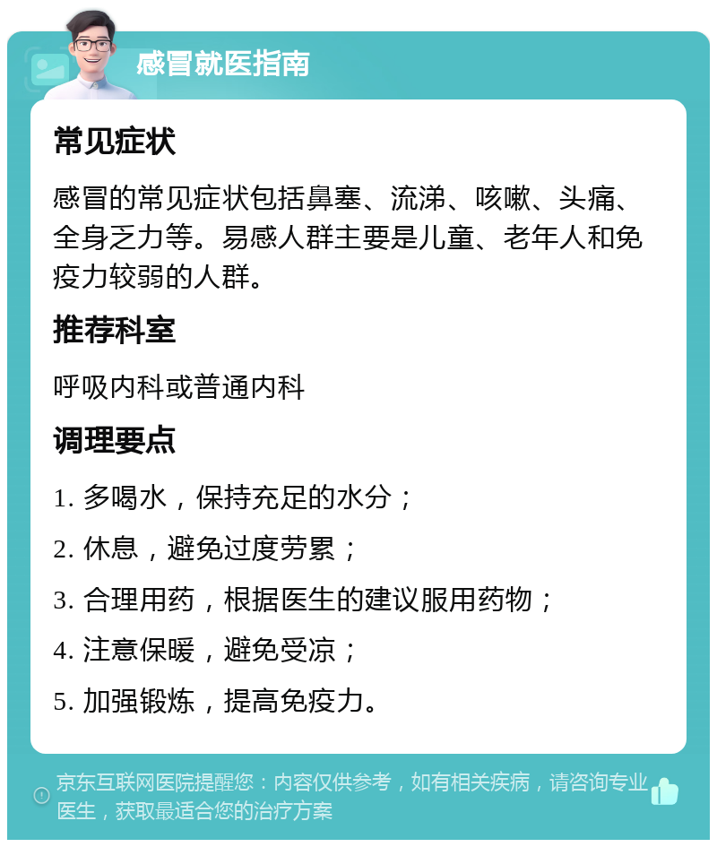 感冒就医指南 常见症状 感冒的常见症状包括鼻塞、流涕、咳嗽、头痛、全身乏力等。易感人群主要是儿童、老年人和免疫力较弱的人群。 推荐科室 呼吸内科或普通内科 调理要点 1. 多喝水，保持充足的水分； 2. 休息，避免过度劳累； 3. 合理用药，根据医生的建议服用药物； 4. 注意保暖，避免受凉； 5. 加强锻炼，提高免疫力。