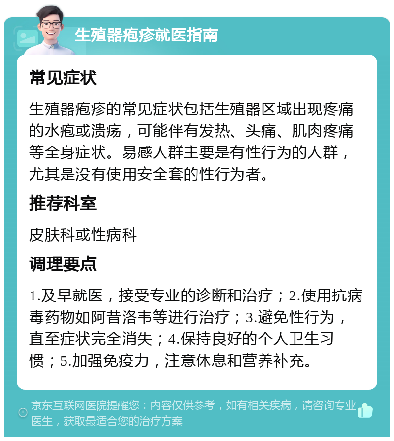 生殖器疱疹就医指南 常见症状 生殖器疱疹的常见症状包括生殖器区域出现疼痛的水疱或溃疡，可能伴有发热、头痛、肌肉疼痛等全身症状。易感人群主要是有性行为的人群，尤其是没有使用安全套的性行为者。 推荐科室 皮肤科或性病科 调理要点 1.及早就医，接受专业的诊断和治疗；2.使用抗病毒药物如阿昔洛韦等进行治疗；3.避免性行为，直至症状完全消失；4.保持良好的个人卫生习惯；5.加强免疫力，注意休息和营养补充。