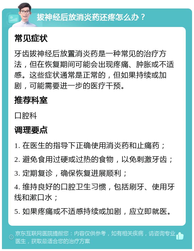 拔神经后放消炎药还疼怎么办？ 常见症状 牙齿拔神经后放置消炎药是一种常见的治疗方法，但在恢复期间可能会出现疼痛、肿胀或不适感。这些症状通常是正常的，但如果持续或加剧，可能需要进一步的医疗干预。 推荐科室 口腔科 调理要点 1. 在医生的指导下正确使用消炎药和止痛药； 2. 避免食用过硬或过热的食物，以免刺激牙齿； 3. 定期复诊，确保恢复进展顺利； 4. 维持良好的口腔卫生习惯，包括刷牙、使用牙线和漱口水； 5. 如果疼痛或不适感持续或加剧，应立即就医。