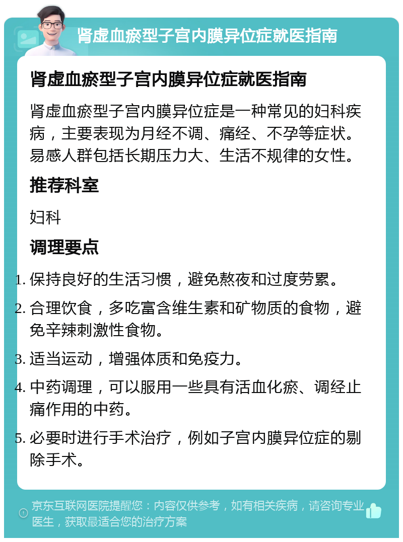 肾虚血瘀型子宫内膜异位症就医指南 肾虚血瘀型子宫内膜异位症就医指南 肾虚血瘀型子宫内膜异位症是一种常见的妇科疾病，主要表现为月经不调、痛经、不孕等症状。易感人群包括长期压力大、生活不规律的女性。 推荐科室 妇科 调理要点 保持良好的生活习惯，避免熬夜和过度劳累。 合理饮食，多吃富含维生素和矿物质的食物，避免辛辣刺激性食物。 适当运动，增强体质和免疫力。 中药调理，可以服用一些具有活血化瘀、调经止痛作用的中药。 必要时进行手术治疗，例如子宫内膜异位症的剔除手术。