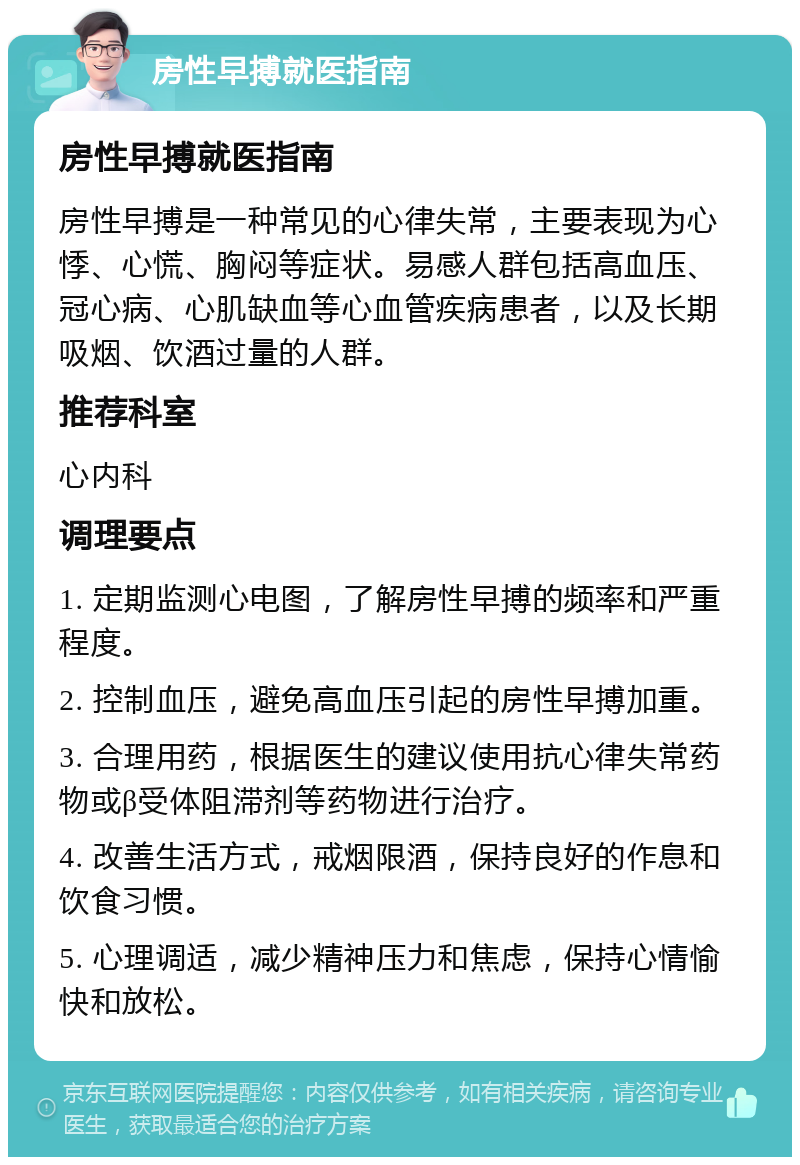 房性早搏就医指南 房性早搏就医指南 房性早搏是一种常见的心律失常，主要表现为心悸、心慌、胸闷等症状。易感人群包括高血压、冠心病、心肌缺血等心血管疾病患者，以及长期吸烟、饮酒过量的人群。 推荐科室 心内科 调理要点 1. 定期监测心电图，了解房性早搏的频率和严重程度。 2. 控制血压，避免高血压引起的房性早搏加重。 3. 合理用药，根据医生的建议使用抗心律失常药物或β受体阻滞剂等药物进行治疗。 4. 改善生活方式，戒烟限酒，保持良好的作息和饮食习惯。 5. 心理调适，减少精神压力和焦虑，保持心情愉快和放松。