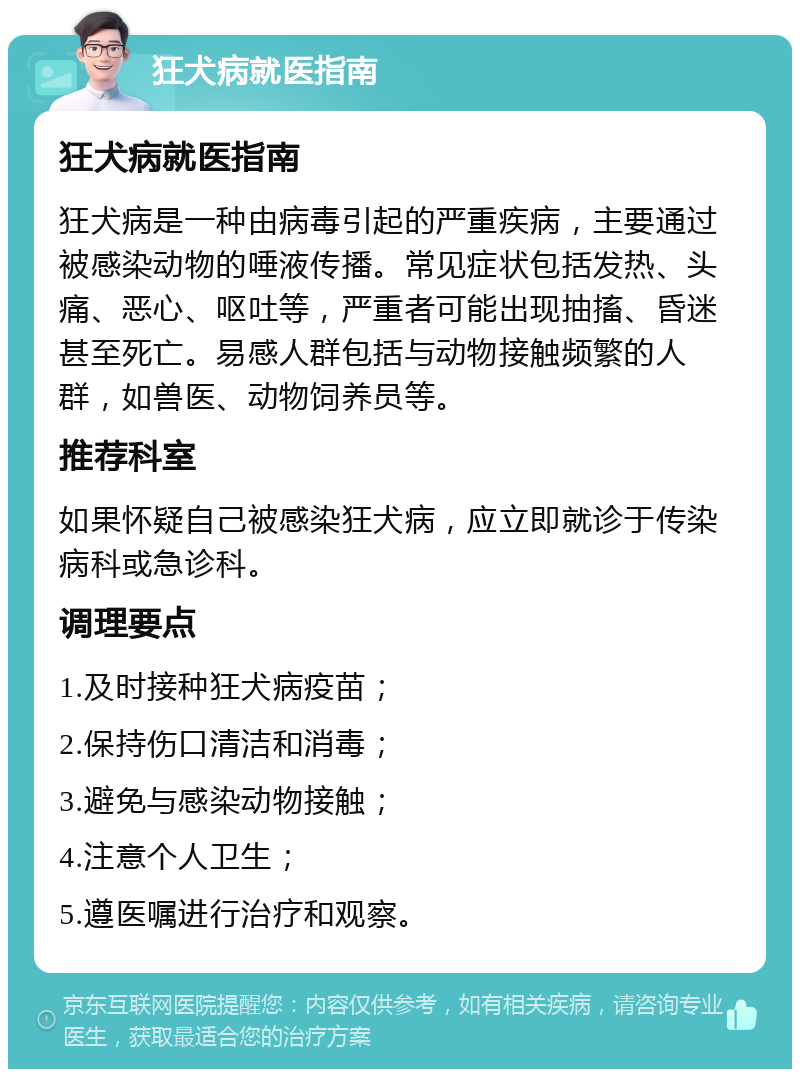 狂犬病就医指南 狂犬病就医指南 狂犬病是一种由病毒引起的严重疾病，主要通过被感染动物的唾液传播。常见症状包括发热、头痛、恶心、呕吐等，严重者可能出现抽搐、昏迷甚至死亡。易感人群包括与动物接触频繁的人群，如兽医、动物饲养员等。 推荐科室 如果怀疑自己被感染狂犬病，应立即就诊于传染病科或急诊科。 调理要点 1.及时接种狂犬病疫苗； 2.保持伤口清洁和消毒； 3.避免与感染动物接触； 4.注意个人卫生； 5.遵医嘱进行治疗和观察。