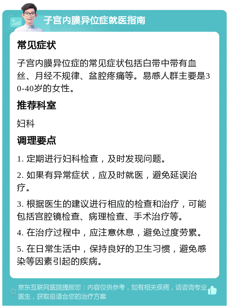 子宫内膜异位症就医指南 常见症状 子宫内膜异位症的常见症状包括白带中带有血丝、月经不规律、盆腔疼痛等。易感人群主要是30-40岁的女性。 推荐科室 妇科 调理要点 1. 定期进行妇科检查，及时发现问题。 2. 如果有异常症状，应及时就医，避免延误治疗。 3. 根据医生的建议进行相应的检查和治疗，可能包括宫腔镜检查、病理检查、手术治疗等。 4. 在治疗过程中，应注意休息，避免过度劳累。 5. 在日常生活中，保持良好的卫生习惯，避免感染等因素引起的疾病。