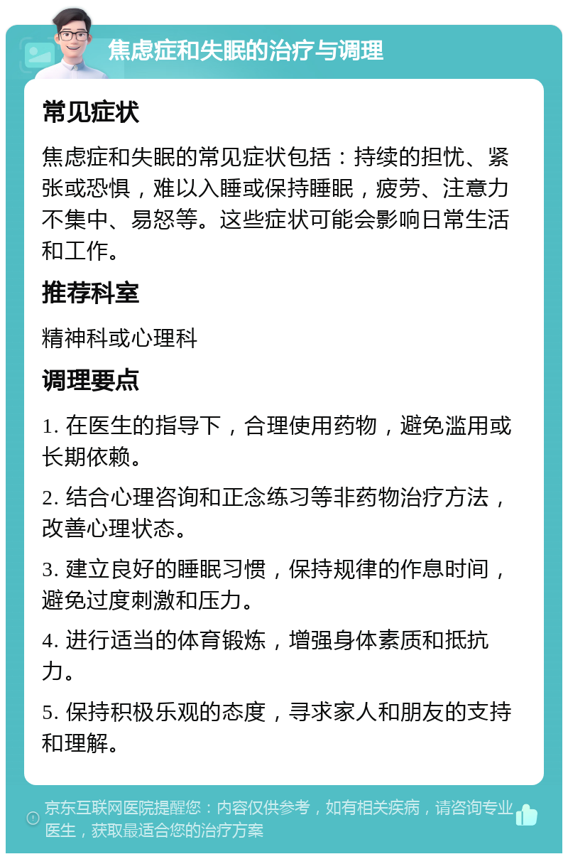 焦虑症和失眠的治疗与调理 常见症状 焦虑症和失眠的常见症状包括：持续的担忧、紧张或恐惧，难以入睡或保持睡眠，疲劳、注意力不集中、易怒等。这些症状可能会影响日常生活和工作。 推荐科室 精神科或心理科 调理要点 1. 在医生的指导下，合理使用药物，避免滥用或长期依赖。 2. 结合心理咨询和正念练习等非药物治疗方法，改善心理状态。 3. 建立良好的睡眠习惯，保持规律的作息时间，避免过度刺激和压力。 4. 进行适当的体育锻炼，增强身体素质和抵抗力。 5. 保持积极乐观的态度，寻求家人和朋友的支持和理解。