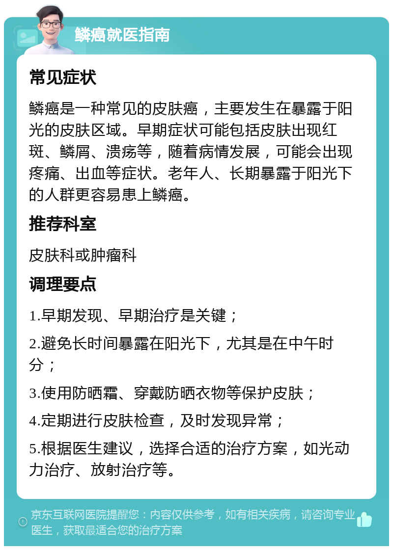 鳞癌就医指南 常见症状 鳞癌是一种常见的皮肤癌，主要发生在暴露于阳光的皮肤区域。早期症状可能包括皮肤出现红斑、鳞屑、溃疡等，随着病情发展，可能会出现疼痛、出血等症状。老年人、长期暴露于阳光下的人群更容易患上鳞癌。 推荐科室 皮肤科或肿瘤科 调理要点 1.早期发现、早期治疗是关键； 2.避免长时间暴露在阳光下，尤其是在中午时分； 3.使用防晒霜、穿戴防晒衣物等保护皮肤； 4.定期进行皮肤检查，及时发现异常； 5.根据医生建议，选择合适的治疗方案，如光动力治疗、放射治疗等。