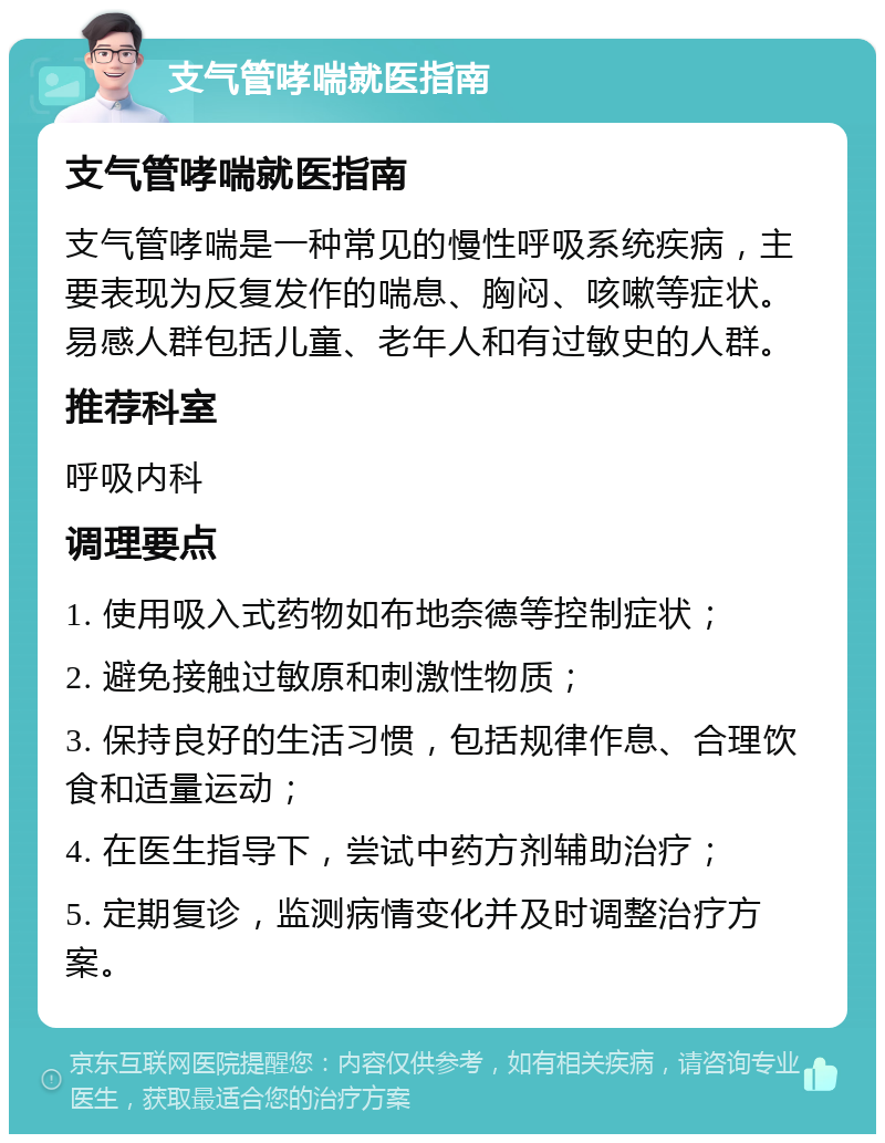 支气管哮喘就医指南 支气管哮喘就医指南 支气管哮喘是一种常见的慢性呼吸系统疾病，主要表现为反复发作的喘息、胸闷、咳嗽等症状。易感人群包括儿童、老年人和有过敏史的人群。 推荐科室 呼吸内科 调理要点 1. 使用吸入式药物如布地奈德等控制症状； 2. 避免接触过敏原和刺激性物质； 3. 保持良好的生活习惯，包括规律作息、合理饮食和适量运动； 4. 在医生指导下，尝试中药方剂辅助治疗； 5. 定期复诊，监测病情变化并及时调整治疗方案。