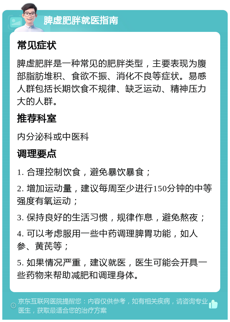 脾虚肥胖就医指南 常见症状 脾虚肥胖是一种常见的肥胖类型，主要表现为腹部脂肪堆积、食欲不振、消化不良等症状。易感人群包括长期饮食不规律、缺乏运动、精神压力大的人群。 推荐科室 内分泌科或中医科 调理要点 1. 合理控制饮食，避免暴饮暴食； 2. 增加运动量，建议每周至少进行150分钟的中等强度有氧运动； 3. 保持良好的生活习惯，规律作息，避免熬夜； 4. 可以考虑服用一些中药调理脾胃功能，如人参、黄芪等； 5. 如果情况严重，建议就医，医生可能会开具一些药物来帮助减肥和调理身体。