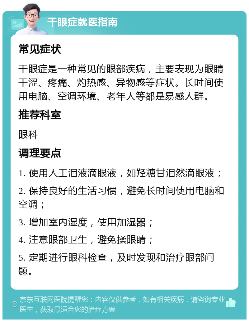 干眼症就医指南 常见症状 干眼症是一种常见的眼部疾病，主要表现为眼睛干涩、疼痛、灼热感、异物感等症状。长时间使用电脑、空调环境、老年人等都是易感人群。 推荐科室 眼科 调理要点 1. 使用人工泪液滴眼液，如羟糖甘泪然滴眼液； 2. 保持良好的生活习惯，避免长时间使用电脑和空调； 3. 增加室内湿度，使用加湿器； 4. 注意眼部卫生，避免揉眼睛； 5. 定期进行眼科检查，及时发现和治疗眼部问题。