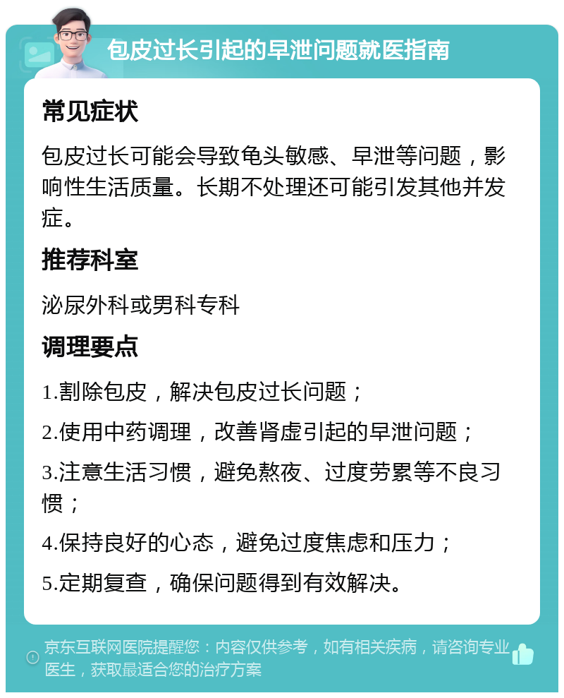 包皮过长引起的早泄问题就医指南 常见症状 包皮过长可能会导致龟头敏感、早泄等问题，影响性生活质量。长期不处理还可能引发其他并发症。 推荐科室 泌尿外科或男科专科 调理要点 1.割除包皮，解决包皮过长问题； 2.使用中药调理，改善肾虚引起的早泄问题； 3.注意生活习惯，避免熬夜、过度劳累等不良习惯； 4.保持良好的心态，避免过度焦虑和压力； 5.定期复查，确保问题得到有效解决。