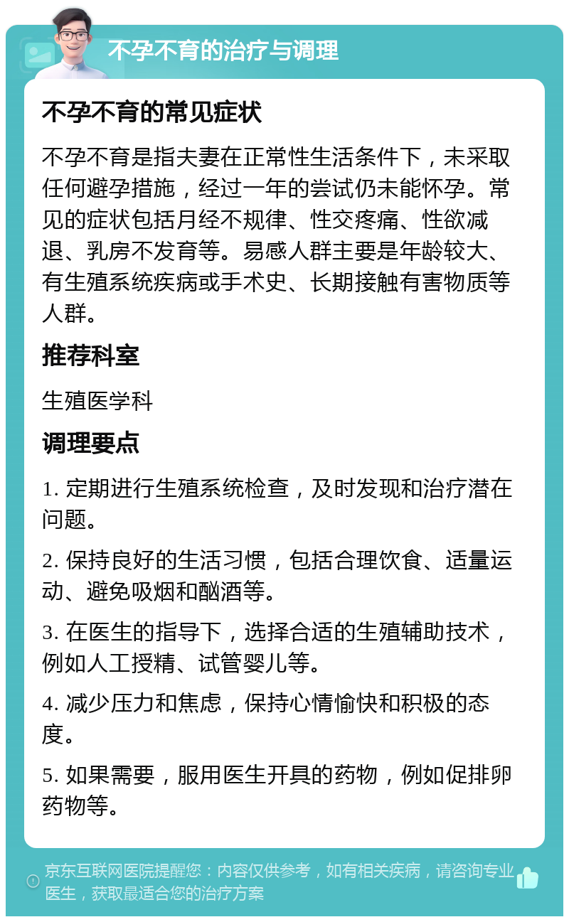 不孕不育的治疗与调理 不孕不育的常见症状 不孕不育是指夫妻在正常性生活条件下，未采取任何避孕措施，经过一年的尝试仍未能怀孕。常见的症状包括月经不规律、性交疼痛、性欲减退、乳房不发育等。易感人群主要是年龄较大、有生殖系统疾病或手术史、长期接触有害物质等人群。 推荐科室 生殖医学科 调理要点 1. 定期进行生殖系统检查，及时发现和治疗潜在问题。 2. 保持良好的生活习惯，包括合理饮食、适量运动、避免吸烟和酗酒等。 3. 在医生的指导下，选择合适的生殖辅助技术，例如人工授精、试管婴儿等。 4. 减少压力和焦虑，保持心情愉快和积极的态度。 5. 如果需要，服用医生开具的药物，例如促排卵药物等。