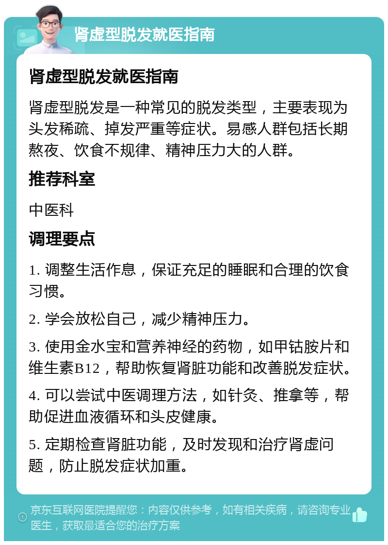 肾虚型脱发就医指南 肾虚型脱发就医指南 肾虚型脱发是一种常见的脱发类型，主要表现为头发稀疏、掉发严重等症状。易感人群包括长期熬夜、饮食不规律、精神压力大的人群。 推荐科室 中医科 调理要点 1. 调整生活作息，保证充足的睡眠和合理的饮食习惯。 2. 学会放松自己，减少精神压力。 3. 使用金水宝和营养神经的药物，如甲钴胺片和维生素B12，帮助恢复肾脏功能和改善脱发症状。 4. 可以尝试中医调理方法，如针灸、推拿等，帮助促进血液循环和头皮健康。 5. 定期检查肾脏功能，及时发现和治疗肾虚问题，防止脱发症状加重。