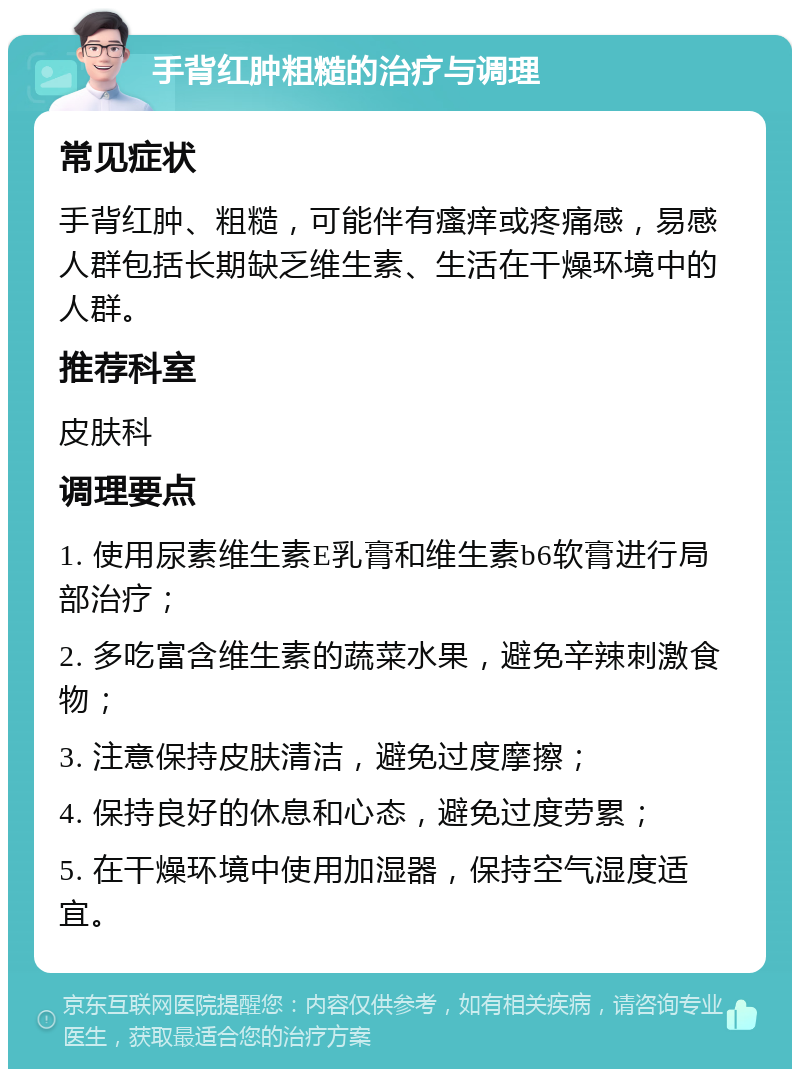 手背红肿粗糙的治疗与调理 常见症状 手背红肿、粗糙，可能伴有瘙痒或疼痛感，易感人群包括长期缺乏维生素、生活在干燥环境中的人群。 推荐科室 皮肤科 调理要点 1. 使用尿素维生素E乳膏和维生素b6软膏进行局部治疗； 2. 多吃富含维生素的蔬菜水果，避免辛辣刺激食物； 3. 注意保持皮肤清洁，避免过度摩擦； 4. 保持良好的休息和心态，避免过度劳累； 5. 在干燥环境中使用加湿器，保持空气湿度适宜。