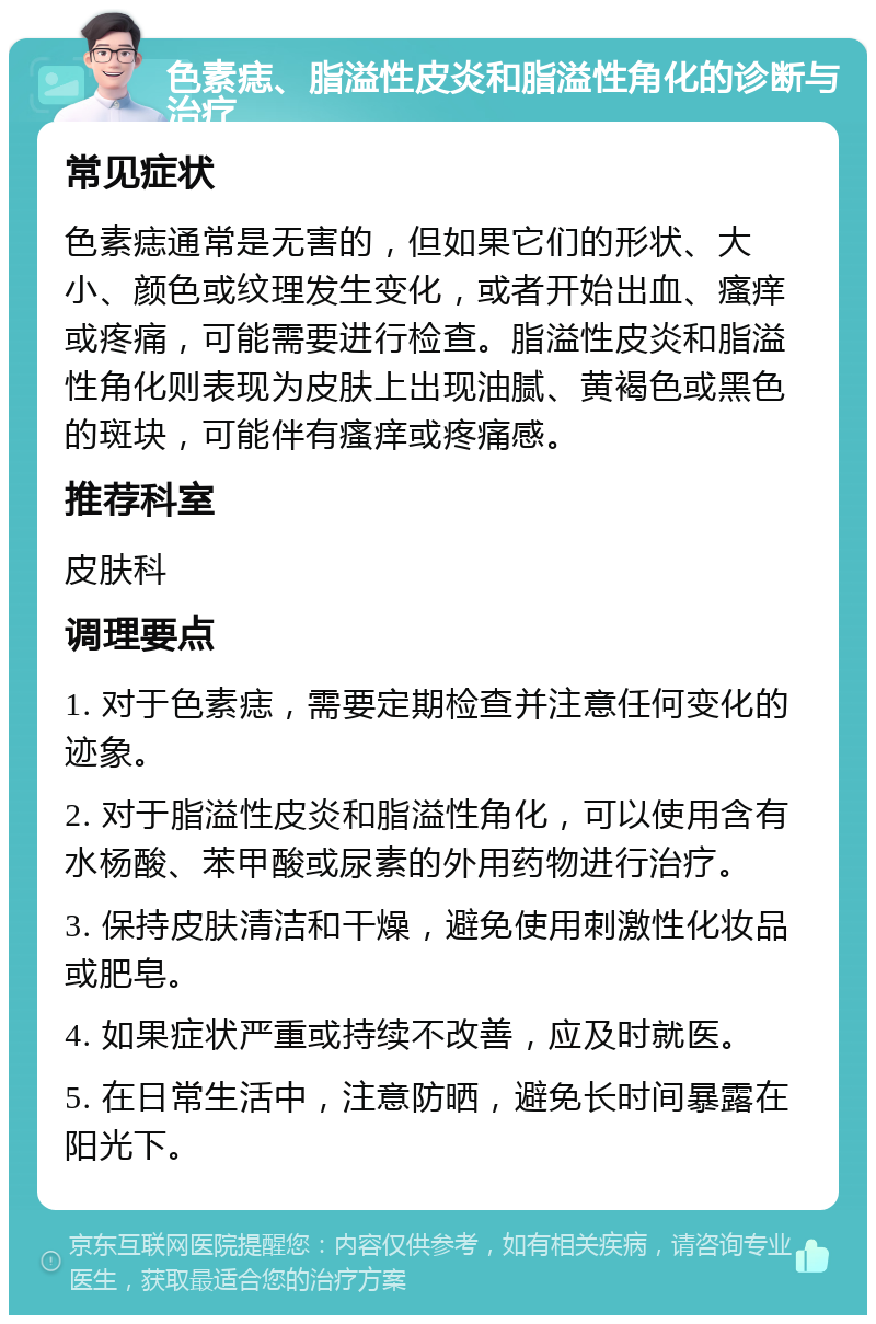 色素痣、脂溢性皮炎和脂溢性角化的诊断与治疗 常见症状 色素痣通常是无害的，但如果它们的形状、大小、颜色或纹理发生变化，或者开始出血、瘙痒或疼痛，可能需要进行检查。脂溢性皮炎和脂溢性角化则表现为皮肤上出现油腻、黄褐色或黑色的斑块，可能伴有瘙痒或疼痛感。 推荐科室 皮肤科 调理要点 1. 对于色素痣，需要定期检查并注意任何变化的迹象。 2. 对于脂溢性皮炎和脂溢性角化，可以使用含有水杨酸、苯甲酸或尿素的外用药物进行治疗。 3. 保持皮肤清洁和干燥，避免使用刺激性化妆品或肥皂。 4. 如果症状严重或持续不改善，应及时就医。 5. 在日常生活中，注意防晒，避免长时间暴露在阳光下。