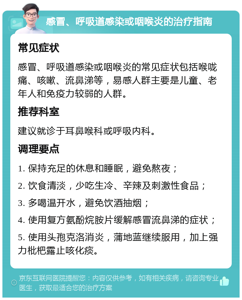 感冒、呼吸道感染或咽喉炎的治疗指南 常见症状 感冒、呼吸道感染或咽喉炎的常见症状包括喉咙痛、咳嗽、流鼻涕等，易感人群主要是儿童、老年人和免疫力较弱的人群。 推荐科室 建议就诊于耳鼻喉科或呼吸内科。 调理要点 1. 保持充足的休息和睡眠，避免熬夜； 2. 饮食清淡，少吃生冷、辛辣及刺激性食品； 3. 多喝温开水，避免饮酒抽烟； 4. 使用复方氨酚烷胺片缓解感冒流鼻涕的症状； 5. 使用头孢克洛消炎，蒲地蓝继续服用，加上强力枇杷露止咳化痰。