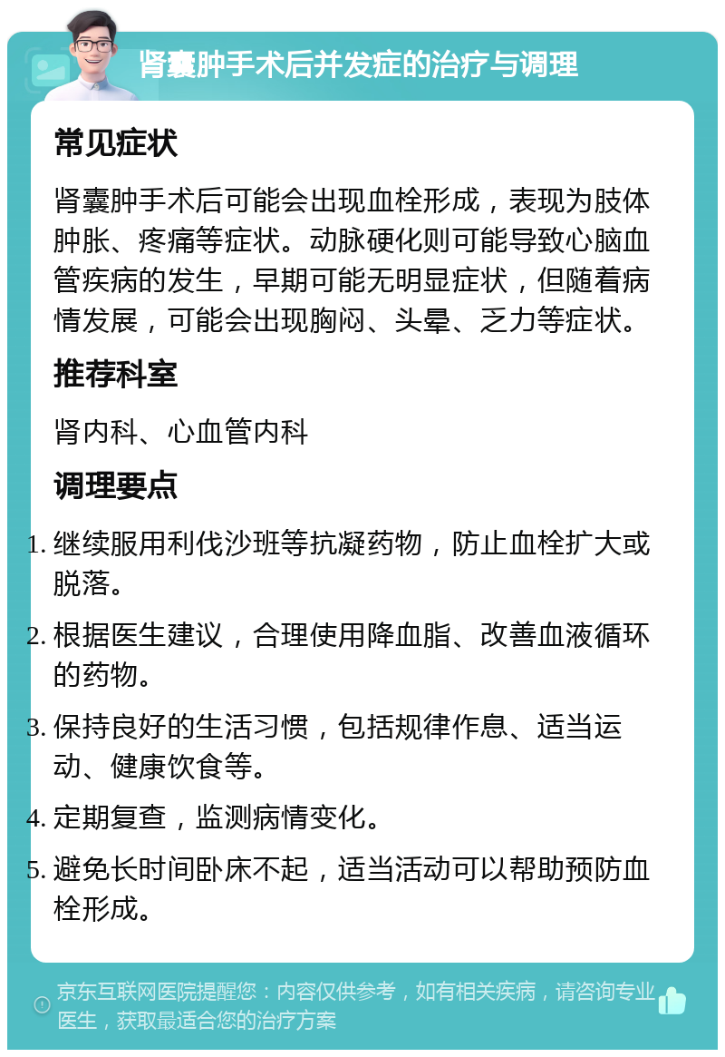 肾囊肿手术后并发症的治疗与调理 常见症状 肾囊肿手术后可能会出现血栓形成，表现为肢体肿胀、疼痛等症状。动脉硬化则可能导致心脑血管疾病的发生，早期可能无明显症状，但随着病情发展，可能会出现胸闷、头晕、乏力等症状。 推荐科室 肾内科、心血管内科 调理要点 继续服用利伐沙班等抗凝药物，防止血栓扩大或脱落。 根据医生建议，合理使用降血脂、改善血液循环的药物。 保持良好的生活习惯，包括规律作息、适当运动、健康饮食等。 定期复查，监测病情变化。 避免长时间卧床不起，适当活动可以帮助预防血栓形成。