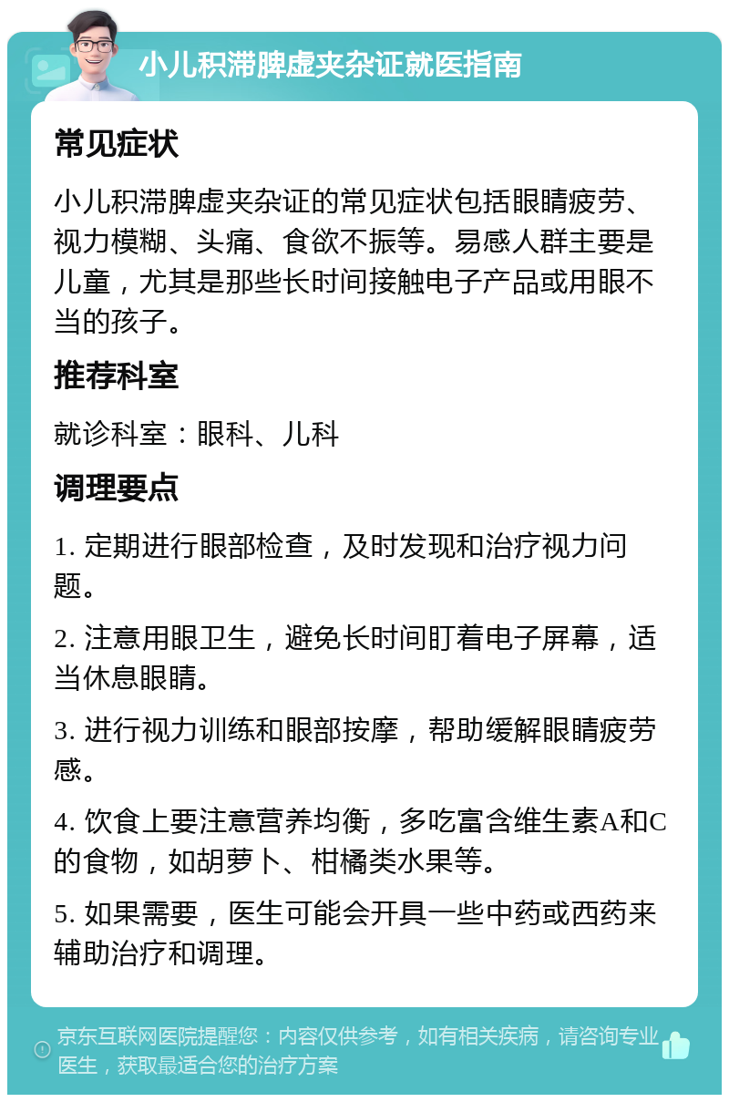 小儿积滞脾虚夹杂证就医指南 常见症状 小儿积滞脾虚夹杂证的常见症状包括眼睛疲劳、视力模糊、头痛、食欲不振等。易感人群主要是儿童，尤其是那些长时间接触电子产品或用眼不当的孩子。 推荐科室 就诊科室：眼科、儿科 调理要点 1. 定期进行眼部检查，及时发现和治疗视力问题。 2. 注意用眼卫生，避免长时间盯着电子屏幕，适当休息眼睛。 3. 进行视力训练和眼部按摩，帮助缓解眼睛疲劳感。 4. 饮食上要注意营养均衡，多吃富含维生素A和C的食物，如胡萝卜、柑橘类水果等。 5. 如果需要，医生可能会开具一些中药或西药来辅助治疗和调理。