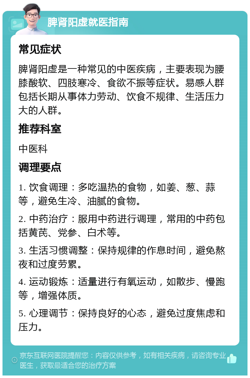 脾肾阳虚就医指南 常见症状 脾肾阳虚是一种常见的中医疾病，主要表现为腰膝酸软、四肢寒冷、食欲不振等症状。易感人群包括长期从事体力劳动、饮食不规律、生活压力大的人群。 推荐科室 中医科 调理要点 1. 饮食调理：多吃温热的食物，如姜、葱、蒜等，避免生冷、油腻的食物。 2. 中药治疗：服用中药进行调理，常用的中药包括黄芪、党参、白术等。 3. 生活习惯调整：保持规律的作息时间，避免熬夜和过度劳累。 4. 运动锻炼：适量进行有氧运动，如散步、慢跑等，增强体质。 5. 心理调节：保持良好的心态，避免过度焦虑和压力。