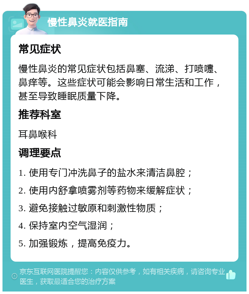 慢性鼻炎就医指南 常见症状 慢性鼻炎的常见症状包括鼻塞、流涕、打喷嚏、鼻痒等。这些症状可能会影响日常生活和工作，甚至导致睡眠质量下降。 推荐科室 耳鼻喉科 调理要点 1. 使用专门冲洗鼻子的盐水来清洁鼻腔； 2. 使用内舒拿喷雾剂等药物来缓解症状； 3. 避免接触过敏原和刺激性物质； 4. 保持室内空气湿润； 5. 加强锻炼，提高免疫力。