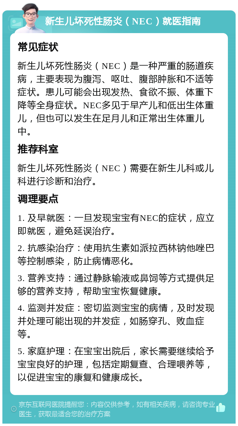 新生儿坏死性肠炎（NEC）就医指南 常见症状 新生儿坏死性肠炎（NEC）是一种严重的肠道疾病，主要表现为腹泻、呕吐、腹部肿胀和不适等症状。患儿可能会出现发热、食欲不振、体重下降等全身症状。NEC多见于早产儿和低出生体重儿，但也可以发生在足月儿和正常出生体重儿中。 推荐科室 新生儿坏死性肠炎（NEC）需要在新生儿科或儿科进行诊断和治疗。 调理要点 1. 及早就医：一旦发现宝宝有NEC的症状，应立即就医，避免延误治疗。 2. 抗感染治疗：使用抗生素如派拉西林钠他唑巴等控制感染，防止病情恶化。 3. 营养支持：通过静脉输液或鼻饲等方式提供足够的营养支持，帮助宝宝恢复健康。 4. 监测并发症：密切监测宝宝的病情，及时发现并处理可能出现的并发症，如肠穿孔、败血症等。 5. 家庭护理：在宝宝出院后，家长需要继续给予宝宝良好的护理，包括定期复查、合理喂养等，以促进宝宝的康复和健康成长。