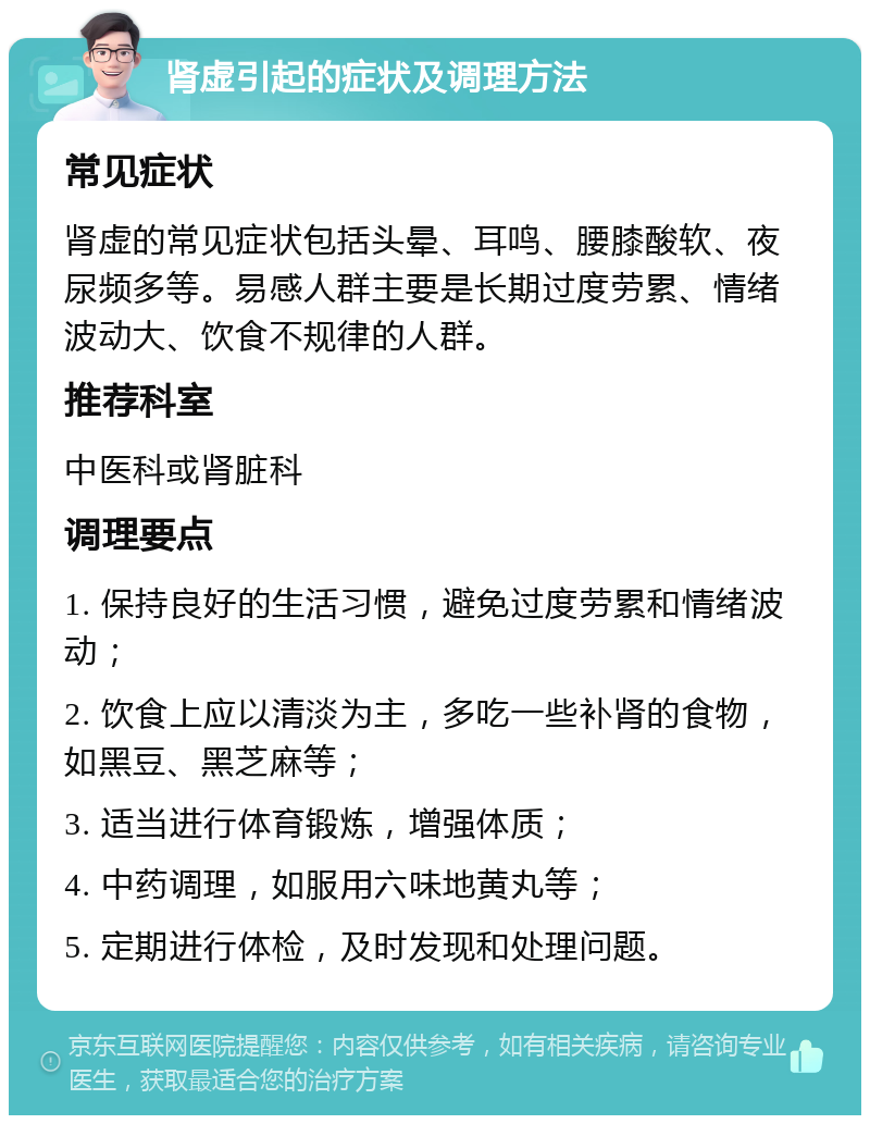 肾虚引起的症状及调理方法 常见症状 肾虚的常见症状包括头晕、耳鸣、腰膝酸软、夜尿频多等。易感人群主要是长期过度劳累、情绪波动大、饮食不规律的人群。 推荐科室 中医科或肾脏科 调理要点 1. 保持良好的生活习惯，避免过度劳累和情绪波动； 2. 饮食上应以清淡为主，多吃一些补肾的食物，如黑豆、黑芝麻等； 3. 适当进行体育锻炼，增强体质； 4. 中药调理，如服用六味地黄丸等； 5. 定期进行体检，及时发现和处理问题。