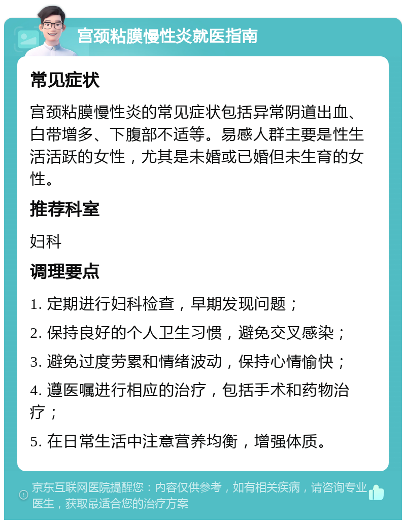 宫颈粘膜慢性炎就医指南 常见症状 宫颈粘膜慢性炎的常见症状包括异常阴道出血、白带增多、下腹部不适等。易感人群主要是性生活活跃的女性，尤其是未婚或已婚但未生育的女性。 推荐科室 妇科 调理要点 1. 定期进行妇科检查，早期发现问题； 2. 保持良好的个人卫生习惯，避免交叉感染； 3. 避免过度劳累和情绪波动，保持心情愉快； 4. 遵医嘱进行相应的治疗，包括手术和药物治疗； 5. 在日常生活中注意营养均衡，增强体质。