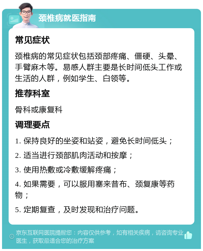 颈椎病就医指南 常见症状 颈椎病的常见症状包括颈部疼痛、僵硬、头晕、手臂麻木等。易感人群主要是长时间低头工作或生活的人群，例如学生、白领等。 推荐科室 骨科或康复科 调理要点 1. 保持良好的坐姿和站姿，避免长时间低头； 2. 适当进行颈部肌肉活动和按摩； 3. 使用热敷或冷敷缓解疼痛； 4. 如果需要，可以服用塞来昔布、颈复康等药物； 5. 定期复查，及时发现和治疗问题。