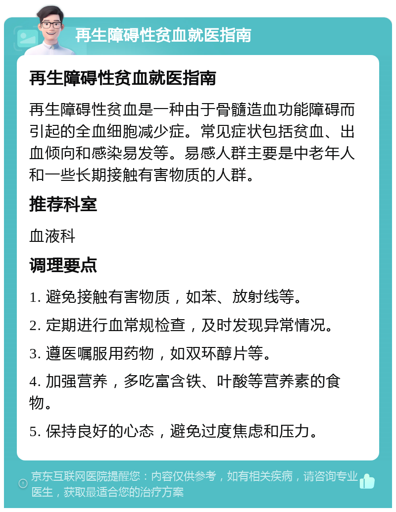 再生障碍性贫血就医指南 再生障碍性贫血就医指南 再生障碍性贫血是一种由于骨髓造血功能障碍而引起的全血细胞减少症。常见症状包括贫血、出血倾向和感染易发等。易感人群主要是中老年人和一些长期接触有害物质的人群。 推荐科室 血液科 调理要点 1. 避免接触有害物质，如苯、放射线等。 2. 定期进行血常规检查，及时发现异常情况。 3. 遵医嘱服用药物，如双环醇片等。 4. 加强营养，多吃富含铁、叶酸等营养素的食物。 5. 保持良好的心态，避免过度焦虑和压力。