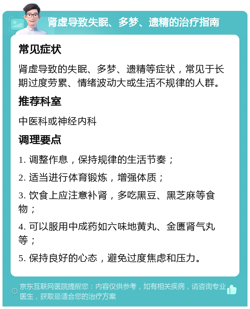 肾虚导致失眠、多梦、遗精的治疗指南 常见症状 肾虚导致的失眠、多梦、遗精等症状，常见于长期过度劳累、情绪波动大或生活不规律的人群。 推荐科室 中医科或神经内科 调理要点 1. 调整作息，保持规律的生活节奏； 2. 适当进行体育锻炼，增强体质； 3. 饮食上应注意补肾，多吃黑豆、黑芝麻等食物； 4. 可以服用中成药如六味地黄丸、金匮肾气丸等； 5. 保持良好的心态，避免过度焦虑和压力。