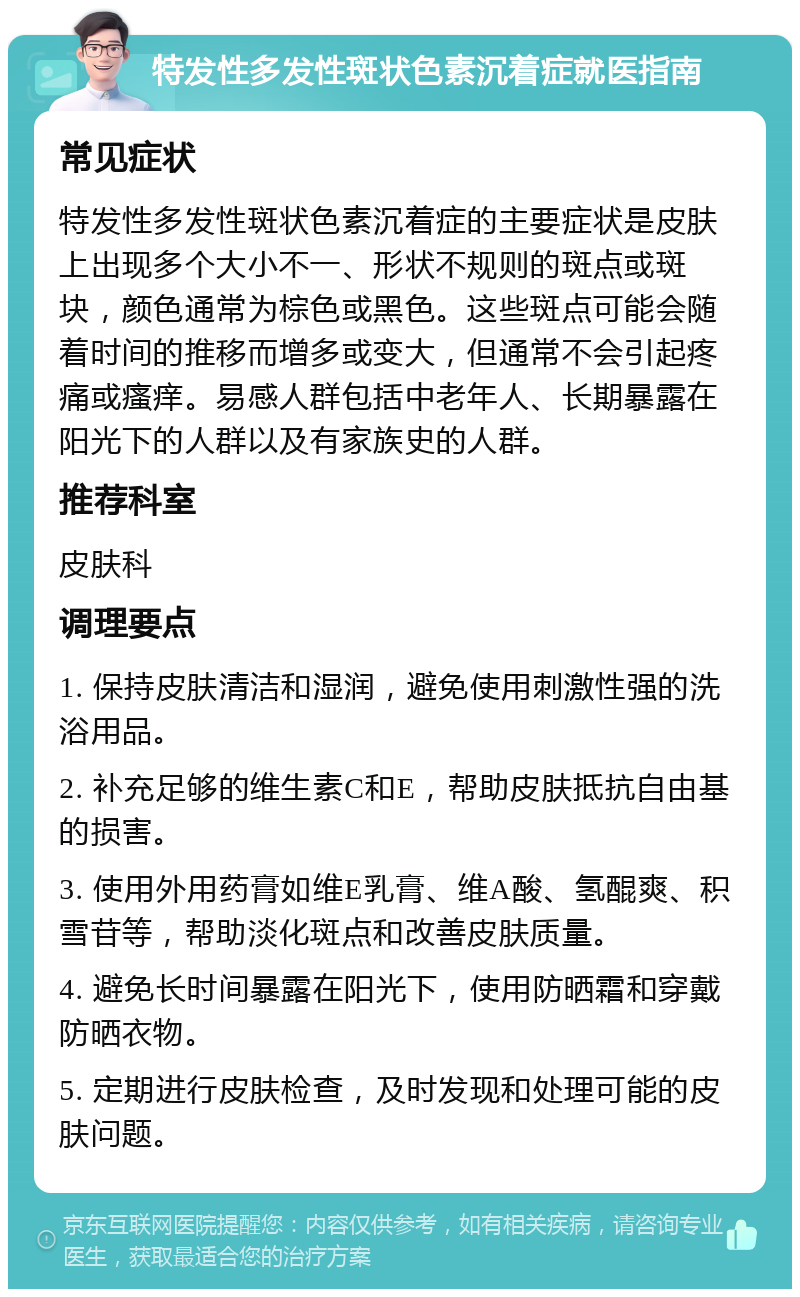 特发性多发性斑状色素沉着症就医指南 常见症状 特发性多发性斑状色素沉着症的主要症状是皮肤上出现多个大小不一、形状不规则的斑点或斑块，颜色通常为棕色或黑色。这些斑点可能会随着时间的推移而增多或变大，但通常不会引起疼痛或瘙痒。易感人群包括中老年人、长期暴露在阳光下的人群以及有家族史的人群。 推荐科室 皮肤科 调理要点 1. 保持皮肤清洁和湿润，避免使用刺激性强的洗浴用品。 2. 补充足够的维生素C和E，帮助皮肤抵抗自由基的损害。 3. 使用外用药膏如维E乳膏、维A酸、氢醌爽、积雪苷等，帮助淡化斑点和改善皮肤质量。 4. 避免长时间暴露在阳光下，使用防晒霜和穿戴防晒衣物。 5. 定期进行皮肤检查，及时发现和处理可能的皮肤问题。