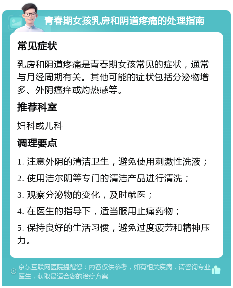 青春期女孩乳房和阴道疼痛的处理指南 常见症状 乳房和阴道疼痛是青春期女孩常见的症状，通常与月经周期有关。其他可能的症状包括分泌物增多、外阴瘙痒或灼热感等。 推荐科室 妇科或儿科 调理要点 1. 注意外阴的清洁卫生，避免使用刺激性洗液； 2. 使用洁尔阴等专门的清洁产品进行清洗； 3. 观察分泌物的变化，及时就医； 4. 在医生的指导下，适当服用止痛药物； 5. 保持良好的生活习惯，避免过度疲劳和精神压力。