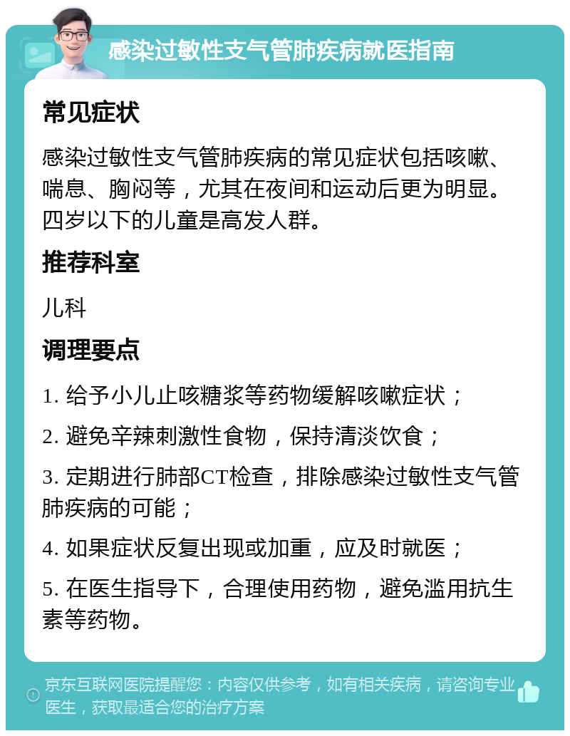 感染过敏性支气管肺疾病就医指南 常见症状 感染过敏性支气管肺疾病的常见症状包括咳嗽、喘息、胸闷等，尤其在夜间和运动后更为明显。四岁以下的儿童是高发人群。 推荐科室 儿科 调理要点 1. 给予小儿止咳糖浆等药物缓解咳嗽症状； 2. 避免辛辣刺激性食物，保持清淡饮食； 3. 定期进行肺部CT检查，排除感染过敏性支气管肺疾病的可能； 4. 如果症状反复出现或加重，应及时就医； 5. 在医生指导下，合理使用药物，避免滥用抗生素等药物。