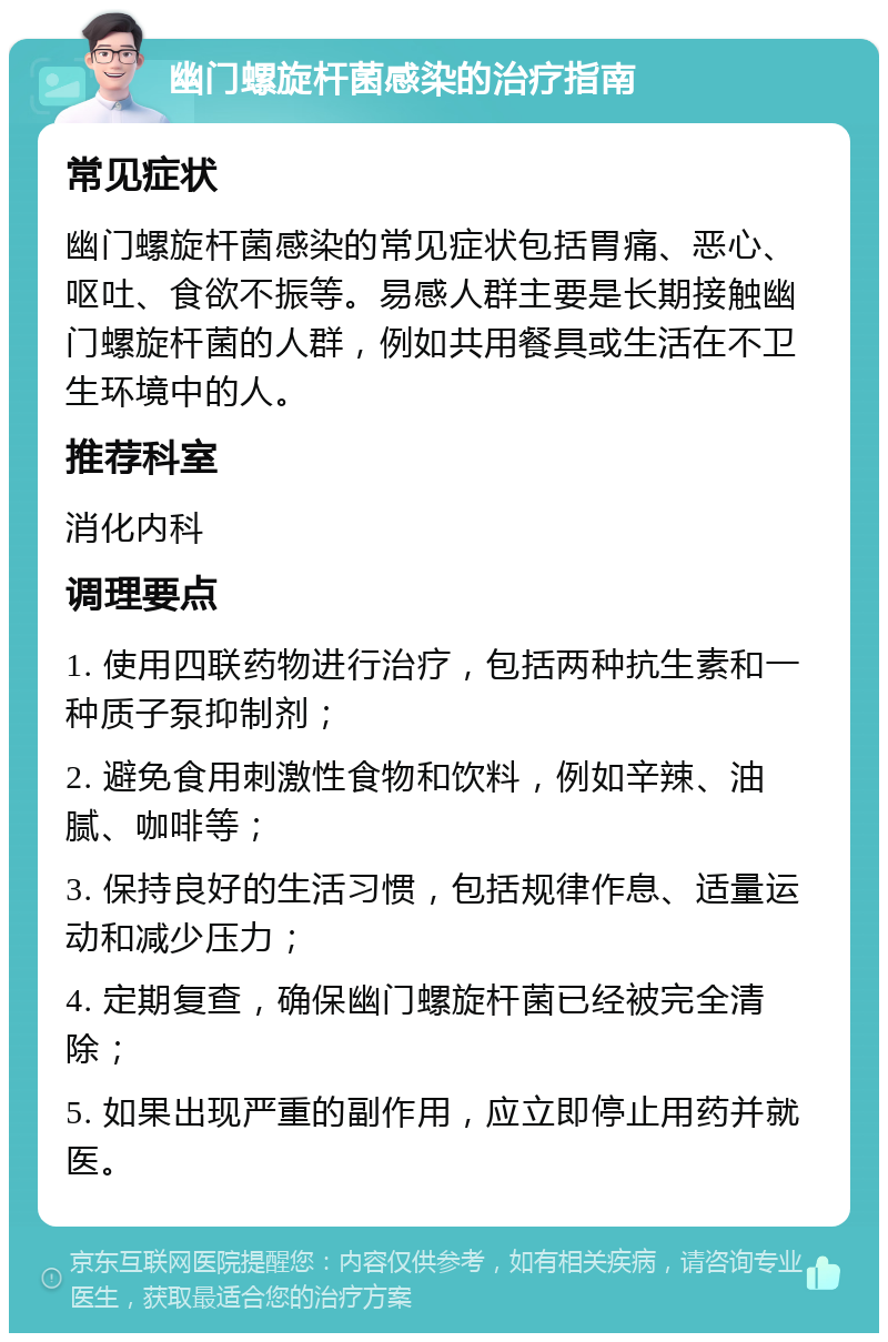 幽门螺旋杆菌感染的治疗指南 常见症状 幽门螺旋杆菌感染的常见症状包括胃痛、恶心、呕吐、食欲不振等。易感人群主要是长期接触幽门螺旋杆菌的人群，例如共用餐具或生活在不卫生环境中的人。 推荐科室 消化内科 调理要点 1. 使用四联药物进行治疗，包括两种抗生素和一种质子泵抑制剂； 2. 避免食用刺激性食物和饮料，例如辛辣、油腻、咖啡等； 3. 保持良好的生活习惯，包括规律作息、适量运动和减少压力； 4. 定期复查，确保幽门螺旋杆菌已经被完全清除； 5. 如果出现严重的副作用，应立即停止用药并就医。