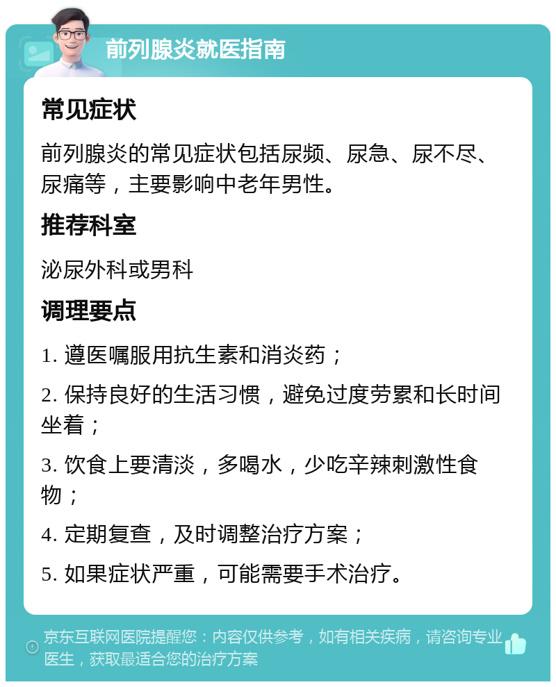 前列腺炎就医指南 常见症状 前列腺炎的常见症状包括尿频、尿急、尿不尽、尿痛等，主要影响中老年男性。 推荐科室 泌尿外科或男科 调理要点 1. 遵医嘱服用抗生素和消炎药； 2. 保持良好的生活习惯，避免过度劳累和长时间坐着； 3. 饮食上要清淡，多喝水，少吃辛辣刺激性食物； 4. 定期复查，及时调整治疗方案； 5. 如果症状严重，可能需要手术治疗。