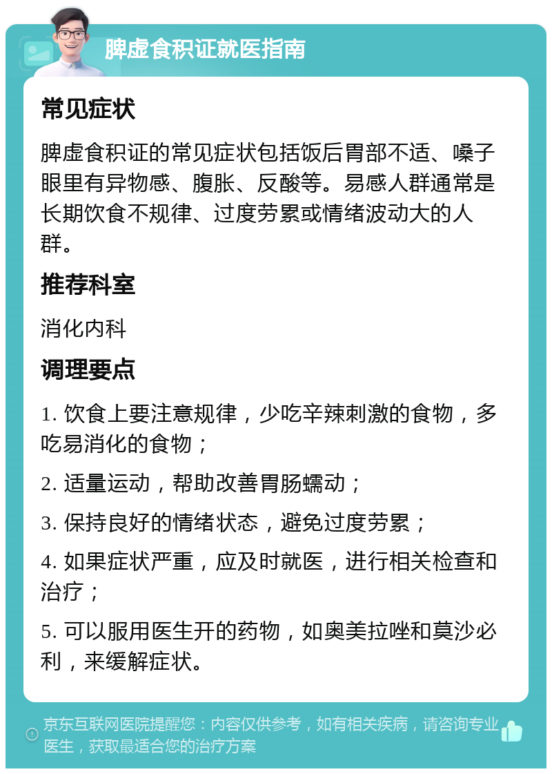 脾虚食积证就医指南 常见症状 脾虚食积证的常见症状包括饭后胃部不适、嗓子眼里有异物感、腹胀、反酸等。易感人群通常是长期饮食不规律、过度劳累或情绪波动大的人群。 推荐科室 消化内科 调理要点 1. 饮食上要注意规律，少吃辛辣刺激的食物，多吃易消化的食物； 2. 适量运动，帮助改善胃肠蠕动； 3. 保持良好的情绪状态，避免过度劳累； 4. 如果症状严重，应及时就医，进行相关检查和治疗； 5. 可以服用医生开的药物，如奥美拉唑和莫沙必利，来缓解症状。