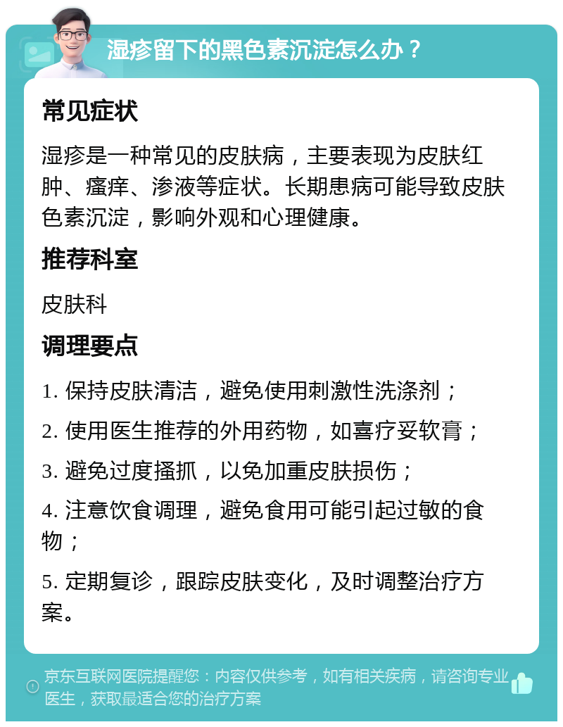 湿疹留下的黑色素沉淀怎么办？ 常见症状 湿疹是一种常见的皮肤病，主要表现为皮肤红肿、瘙痒、渗液等症状。长期患病可能导致皮肤色素沉淀，影响外观和心理健康。 推荐科室 皮肤科 调理要点 1. 保持皮肤清洁，避免使用刺激性洗涤剂； 2. 使用医生推荐的外用药物，如喜疗妥软膏； 3. 避免过度搔抓，以免加重皮肤损伤； 4. 注意饮食调理，避免食用可能引起过敏的食物； 5. 定期复诊，跟踪皮肤变化，及时调整治疗方案。