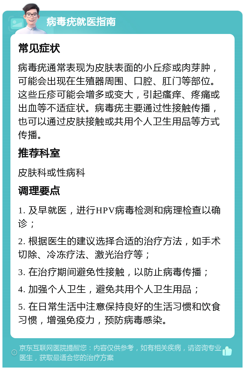 病毒疣就医指南 常见症状 病毒疣通常表现为皮肤表面的小丘疹或肉芽肿，可能会出现在生殖器周围、口腔、肛门等部位。这些丘疹可能会增多或变大，引起瘙痒、疼痛或出血等不适症状。病毒疣主要通过性接触传播，也可以通过皮肤接触或共用个人卫生用品等方式传播。 推荐科室 皮肤科或性病科 调理要点 1. 及早就医，进行HPV病毒检测和病理检查以确诊； 2. 根据医生的建议选择合适的治疗方法，如手术切除、冷冻疗法、激光治疗等； 3. 在治疗期间避免性接触，以防止病毒传播； 4. 加强个人卫生，避免共用个人卫生用品； 5. 在日常生活中注意保持良好的生活习惯和饮食习惯，增强免疫力，预防病毒感染。